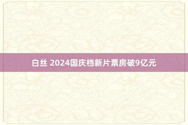 白丝 2024国庆档新片票房破9亿元