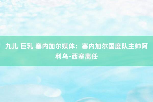 九儿 巨乳 塞内加尔媒体：塞内加尔国度队主帅阿利乌-西塞离任