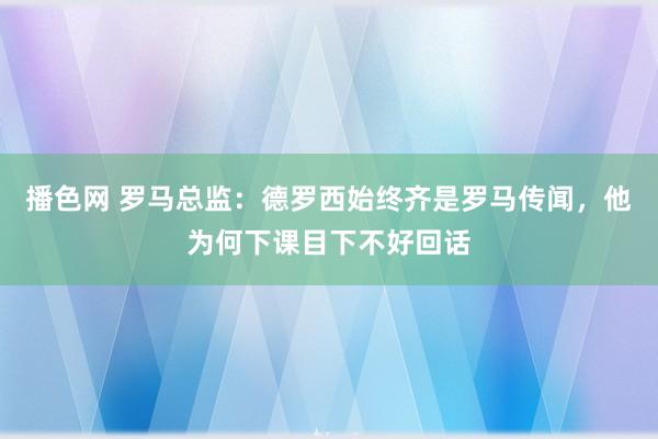 播色网 罗马总监：德罗西始终齐是罗马传闻，他为何下课目下不好回话