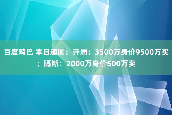 百度鸡巴 本日趣图：开局：3500万身价9500万买；隔断：2000万身价500万卖