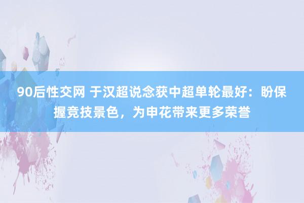 90后性交网 于汉超说念获中超单轮最好：盼保握竞技景色，为申花带来更多荣誉