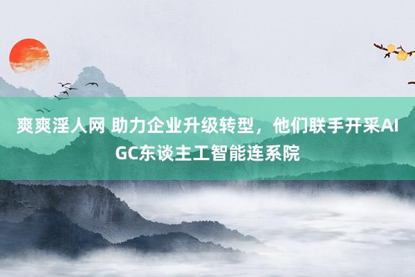 爽爽淫人网 助力企业升级转型，他们联手开采AIGC东谈主工智能连系院