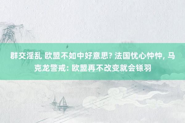 群交淫乱 欧盟不如中好意思? 法国忧心忡忡， 马克龙警戒: 欧盟再不改变就会铩羽