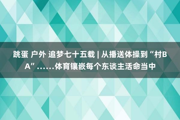 跳蛋 户外 追梦七十五载 | 从播送体操到“村BA”……体育镶嵌每个东谈主活命当中