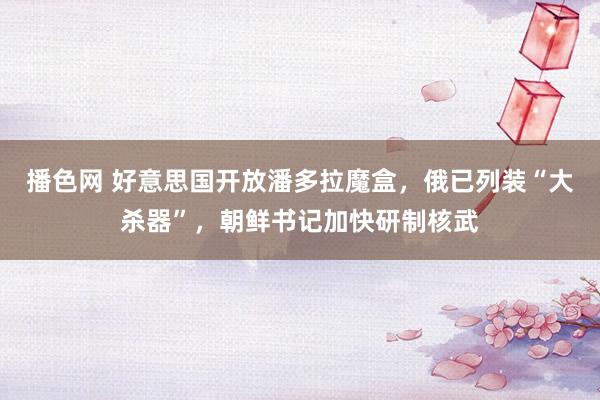 播色网 好意思国开放潘多拉魔盒，俄已列装“大杀器”，朝鲜书记加快研制核武