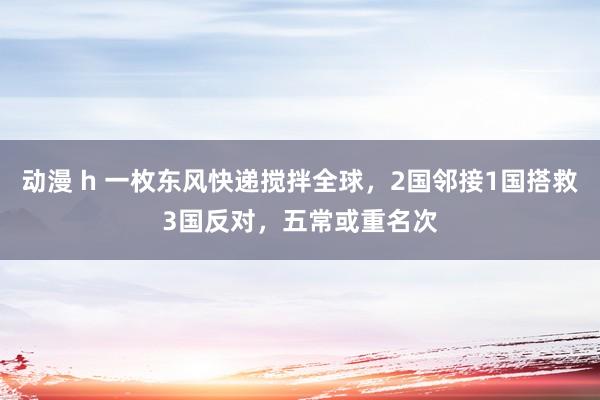 动漫 h 一枚东风快递搅拌全球，2国邻接1国搭救3国反对，五常或重名次