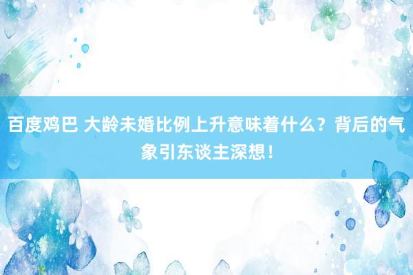 百度鸡巴 大龄未婚比例上升意味着什么？背后的气象引东谈主深想！