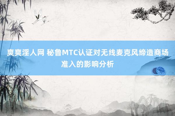 爽爽淫人网 秘鲁MTC认证对无线麦克风缔造商场准入的影响分析