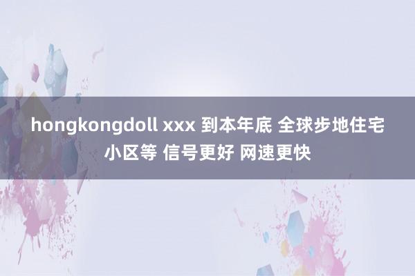 hongkongdoll xxx 到本年底 全球步地住宅小区等 信号更好 网速更快