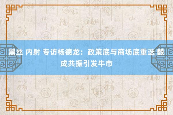 黑丝 内射 专访杨德龙：政策底与商场底重迭 酿成共振引发牛市