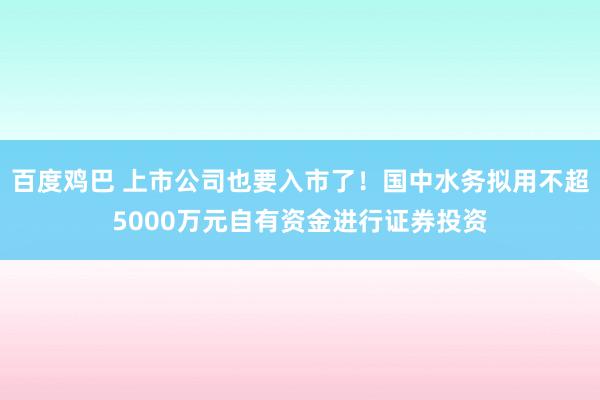 百度鸡巴 上市公司也要入市了！国中水务拟用不超5000万元自有资金进行证券投资