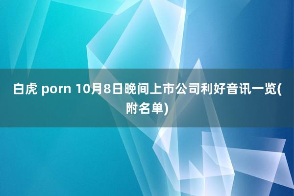 白虎 porn 10月8日晚间上市公司利好音讯一览(附名单)