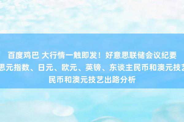 百度鸡巴 大行情一触即发！好意思联储会议纪要来袭 好意思元指数、日元、欧元、英镑、东谈主民币和澳元技艺出路分析