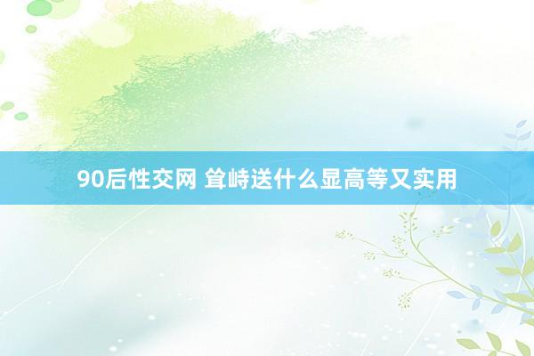 90后性交网 耸峙送什么显高等又实用