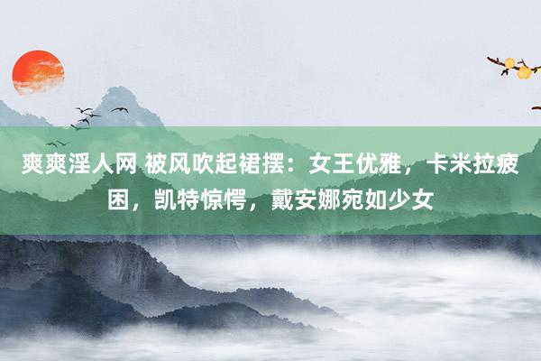 爽爽淫人网 被风吹起裙摆：女王优雅，卡米拉疲困，凯特惊愕，戴安娜宛如少女