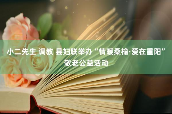 小二先生 调教 县妇联举办“情暖桑榆·爱在重阳”敬老公益活动