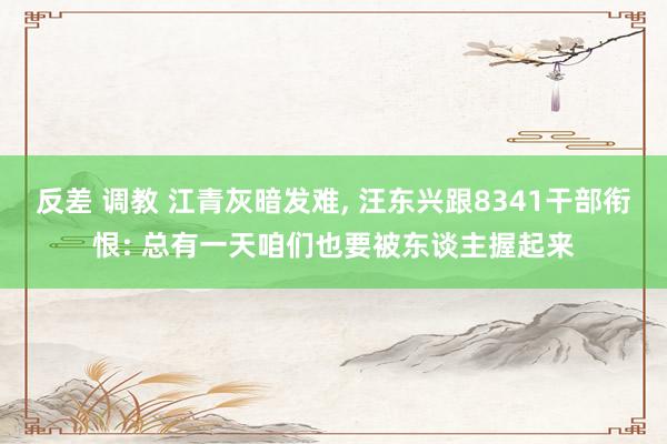 反差 调教 江青灰暗发难， 汪东兴跟8341干部衔恨: 总有一天咱们也要被东谈主握起来