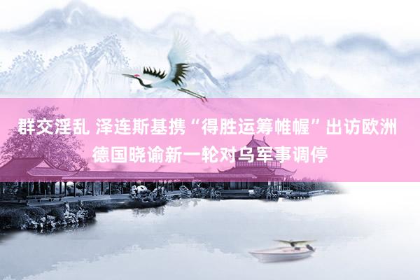 群交淫乱 泽连斯基携“得胜运筹帷幄”出访欧洲 德国晓谕新一轮对乌军事调停