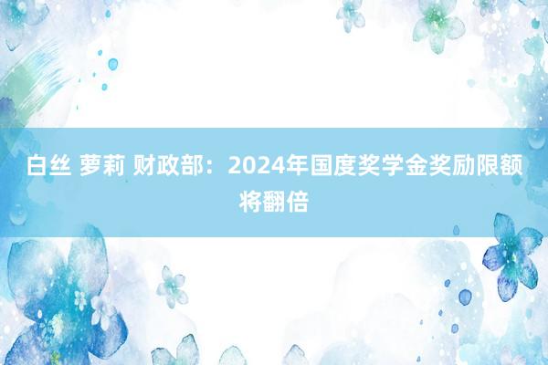 白丝 萝莉 财政部：2024年国度奖学金奖励限额将翻倍