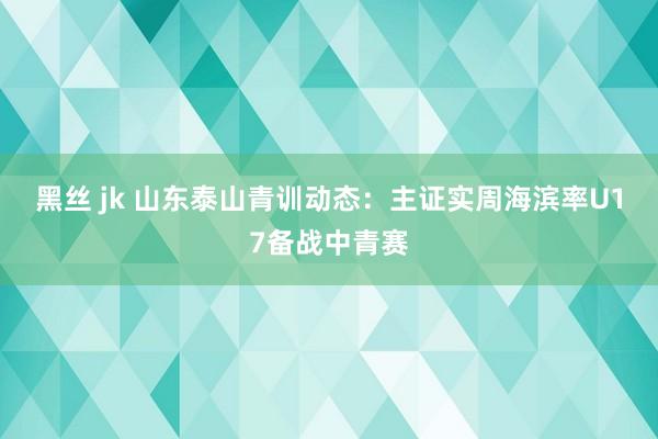 黑丝 jk 山东泰山青训动态：主证实周海滨率U17备战中青赛