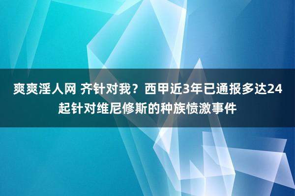 爽爽淫人网 齐针对我？西甲近3年已通报多达24起针对维尼修斯的种族愤激事件