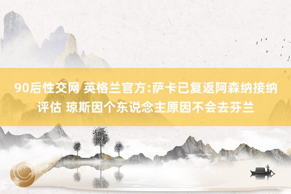 90后性交网 英格兰官方:萨卡已复返阿森纳接纳评估 琼斯因个东说念主原因不会去芬兰