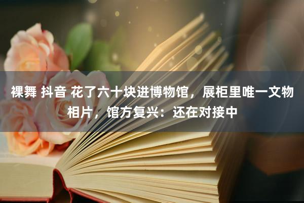 裸舞 抖音 花了六十块进博物馆，展柜里唯一文物相片，馆方复兴：还在对接中