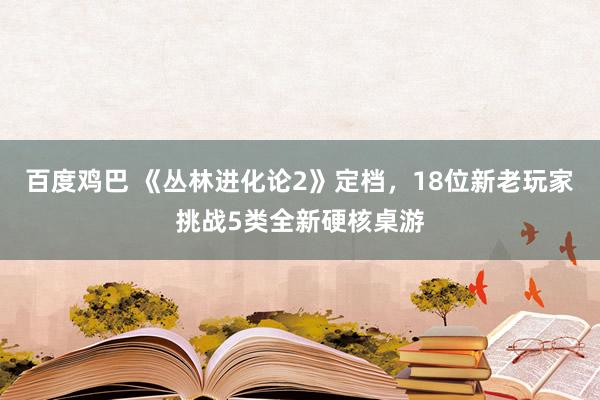 百度鸡巴 《丛林进化论2》定档，18位新老玩家挑战5类全新硬核桌游