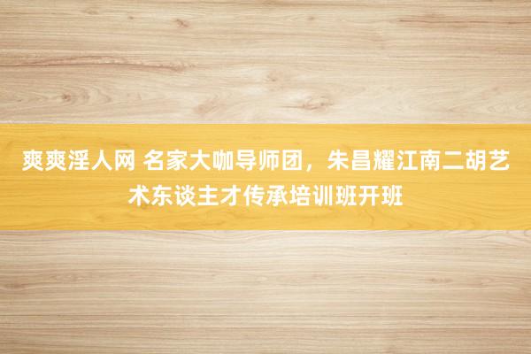 爽爽淫人网 名家大咖导师团，朱昌耀江南二胡艺术东谈主才传承培训班开班