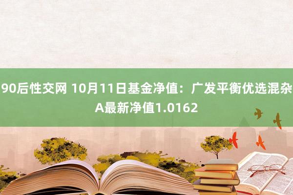 90后性交网 10月11日基金净值：广发平衡优选混杂A最新净值1.0162