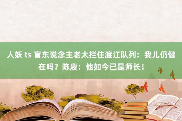 人妖 ts 盲东说念主老太拦住渡江队列：我儿仍健在吗？陈赓：他如今已是师长！