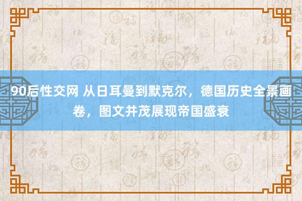 90后性交网 从日耳曼到默克尔，德国历史全景画卷，图文并茂展现帝国盛衰