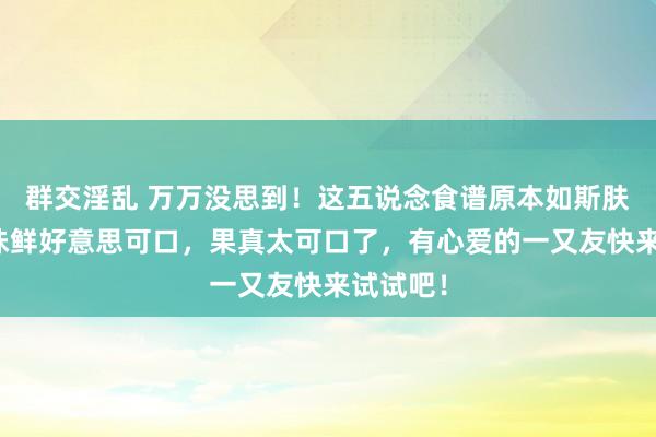 群交淫乱 万万没思到！这五说念食谱原本如斯肤浅，滋味鲜好意思可口，果真太可口了，有心爱的一又友快来试试吧！