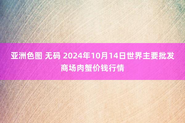 亚洲色图 无码 2024年10月14日世界主要批发商场肉蟹价钱行情