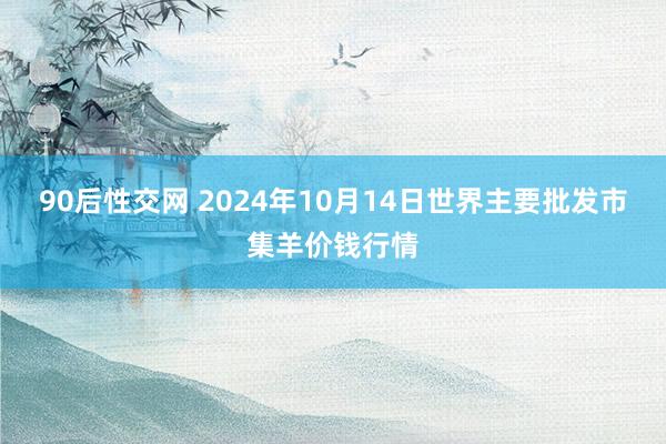 90后性交网 2024年10月14日世界主要批发市集羊价钱行情