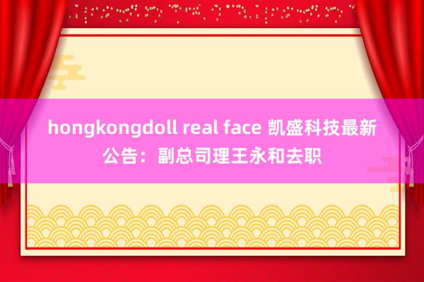 hongkongdoll real face 凯盛科技最新公告：副总司理王永和去职