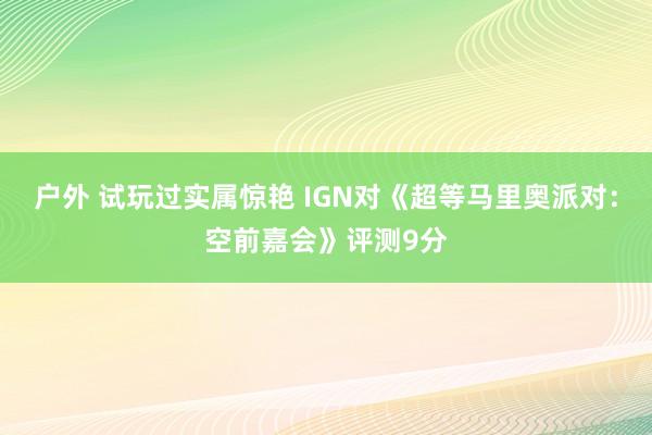 户外 试玩过实属惊艳 IGN对《超等马里奥派对：空前嘉会》评测9分