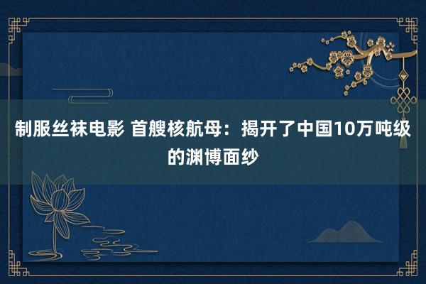 制服丝袜电影 首艘核航母：揭开了中国10万吨级的渊博面纱