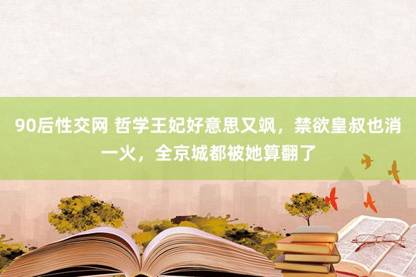 90后性交网 哲学王妃好意思又飒，禁欲皇叔也消一火，全京城都被她算翻了