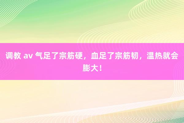 调教 av 气足了宗筋硬，血足了宗筋韧，温热就会膨大！