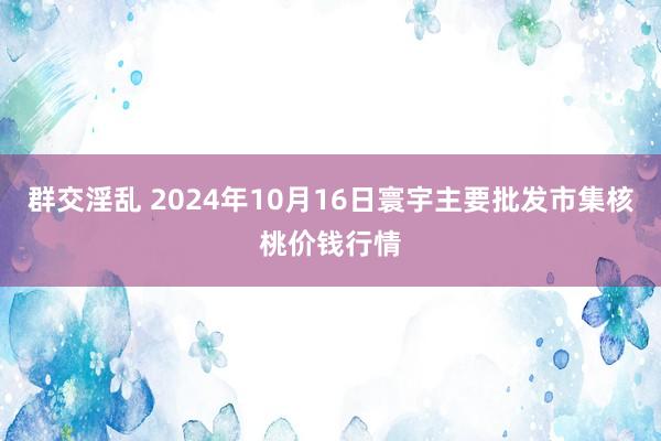 群交淫乱 2024年10月16日寰宇主要批发市集核桃价钱行情