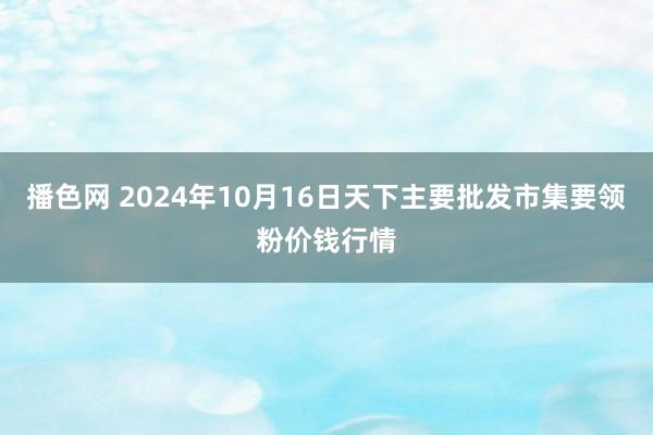 播色网 2024年10月16日天下主要批发市集要领粉价钱行情