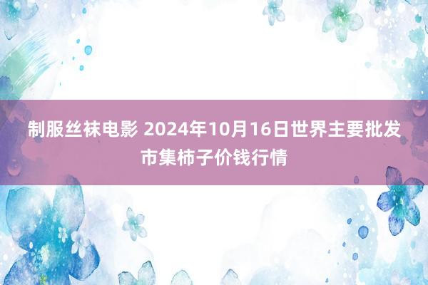 制服丝袜电影 2024年10月16日世界主要批发市集柿子价钱行情