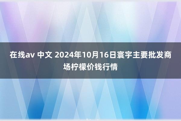 在线av 中文 2024年10月16日寰宇主要批发商场柠檬价钱行情