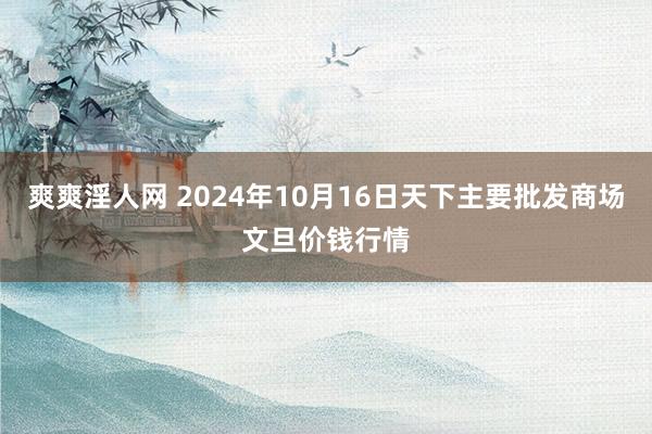 爽爽淫人网 2024年10月16日天下主要批发商场文旦价钱行情