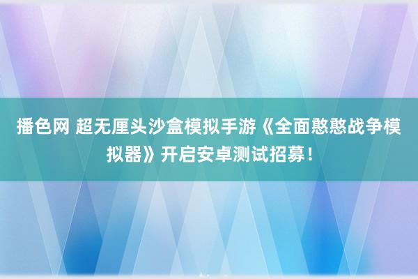 播色网 超无厘头沙盒模拟手游《全面憨憨战争模拟器》开启安卓测试招募！