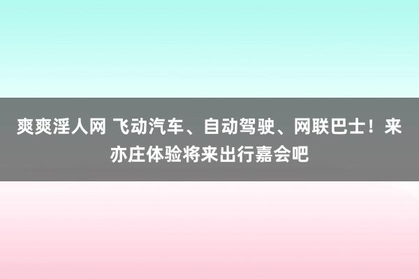 爽爽淫人网 飞动汽车、自动驾驶、网联巴士！来亦庄体验将来出行嘉会吧