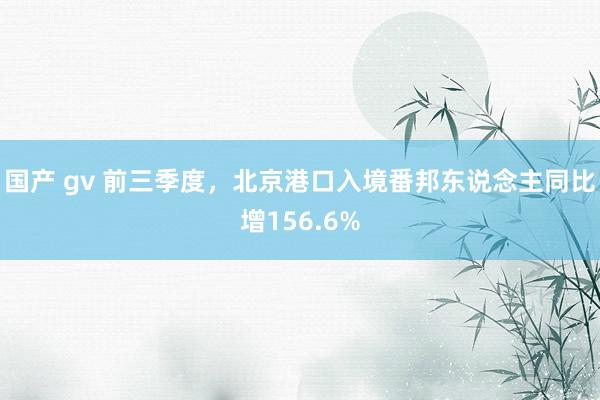 国产 gv 前三季度，北京港口入境番邦东说念主同比增156.6%