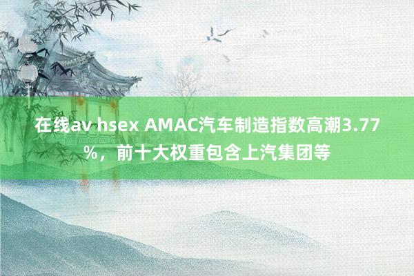 在线av hsex AMAC汽车制造指数高潮3.77%，前十大权重包含上汽集团等