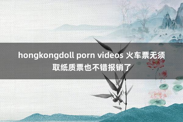 hongkongdoll porn videos 火车票无须取纸质票也不错报销了